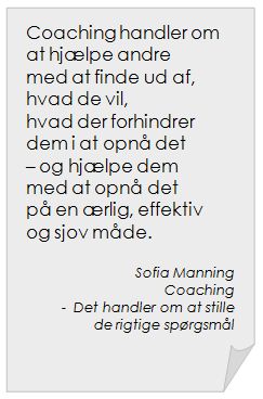 Coaching handler om at hjælpe andre med at finde ud af, hvad de vil, hvad der forhindrer dem i at opnå det – og hjælpe dem med at opnå det på en ærlig, effektiv og sjov måde. | Sofia Manning ~ "Coaching - Det handler om at stille de rigtige spørgsmål"